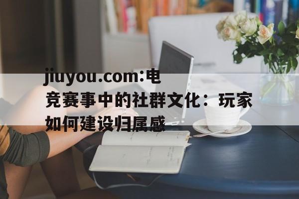 jiuyou.com:电竞赛事中的社群文化：玩家如何建设归属感
