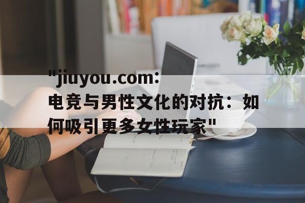 "jiuyou.com:电竞与男性文化的对抗：如何吸引更多女性玩家"