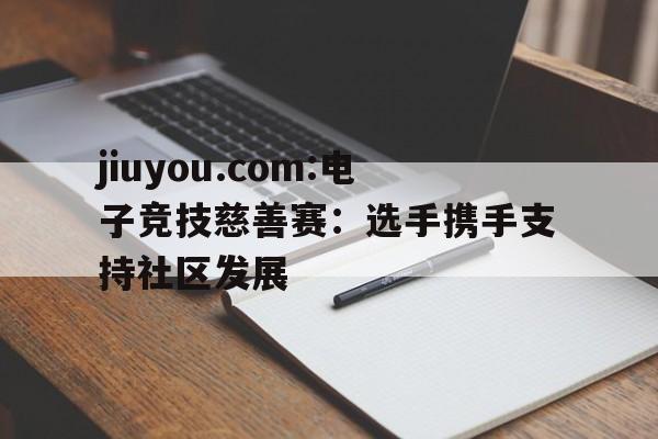 jiuyou.com:电子竞技慈善赛：选手携手支持社区发展