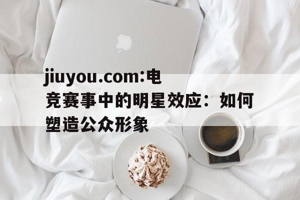 jiuyou.com:电竞赛事中的明星效应：如何塑造公众形象的简单介绍