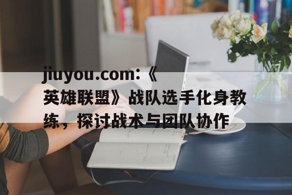 jiuyou.com:《英雄联盟》战队选手化身教练，探讨战术与团队协作的简单介绍