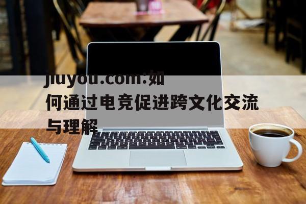 jiuyou.com:如何通过电竞促进跨文化交流与理解