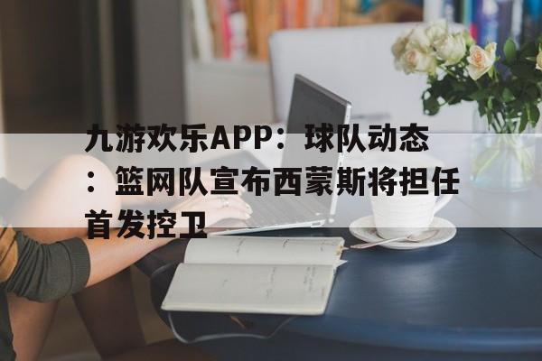 关于九游欢乐APP：球队动态：篮网队宣布西蒙斯将担任首发控卫的信息