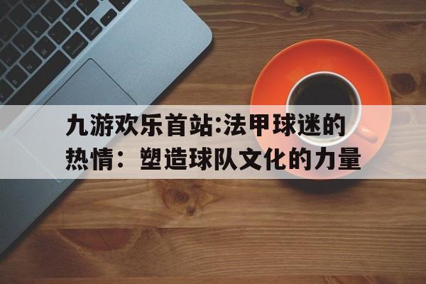 包含九游欢乐首站:法甲球迷的热情：塑造球队文化的力量的词条