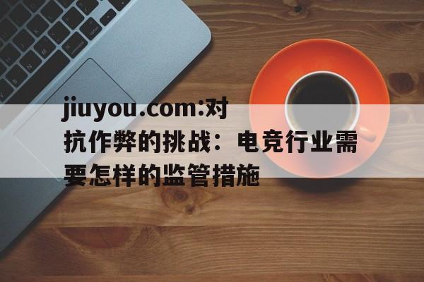 jiuyou.com:对抗作弊的挑战：电竞行业需要怎样的监管措施的简单介绍