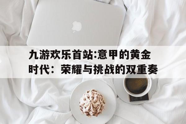 包含九游欢乐首站:意甲的黄金时代：荣耀与挑战的双重奏的词条