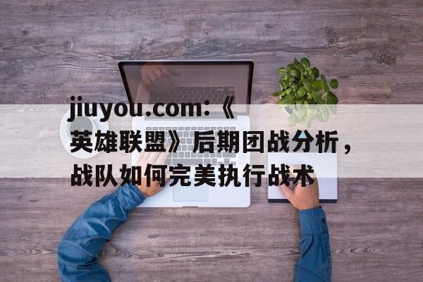 jiuyou.com:《英雄联盟》后期团战分析，战队如何完美执行战术