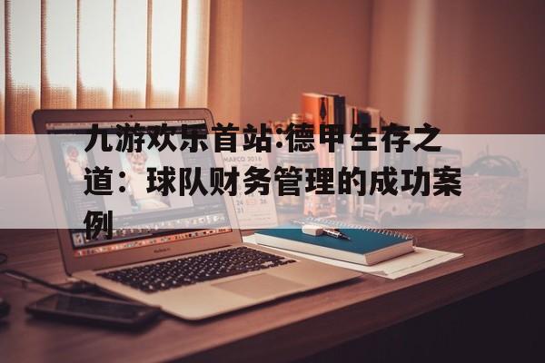 包含九游欢乐首站:德甲生存之道：球队财务管理的成功案例的词条