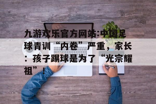 包含九游欢乐官方网站:中国足球青训“内卷”严重，家长：孩子踢球是为了“光宗耀祖”！的词条